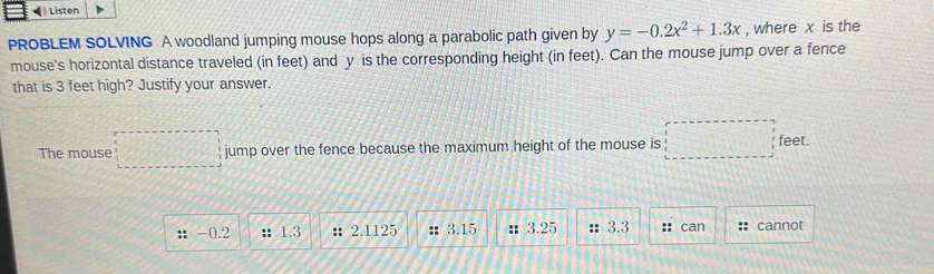 Listen 
PROBLEM SOLVING A woodland jumping mouse hops along a parabolic path given by y=-0.2x^2+1.3x , where x is the 
mouse's horizontal distance traveled (in feet) and y is the corresponding height (in feet). Can the mouse jump over a fence 
that is 3 feet high? Justify your answer. 
The mouse jump over the fence because the maximum height of the mouse is feet.
-0.2 : 1.3;; 2.1125 :: 3.15 :: 3.25 : 3.3 :: can :: cannot