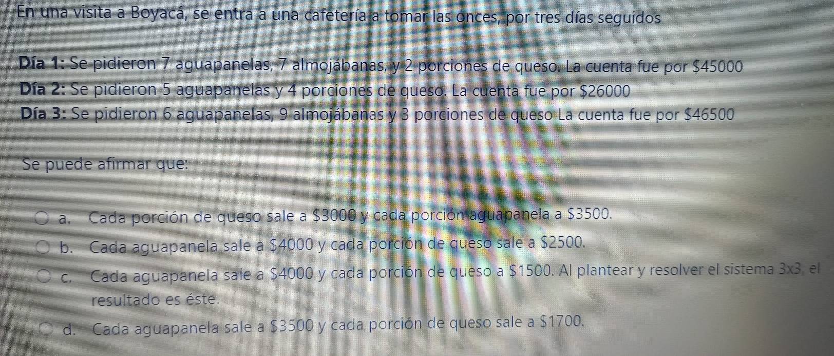 En una visita a Boyacá, se entra a una cafetería a tomar las onces, por tres días seguidos.
Día 1: Se pidieron 7 aguapanelas, 7 almojábanas, y 2 porciones de queso. La cuenta fue por $45000
Día 2: Se pidieron 5 aguapanelas y 4 porciones de queso. La cuenta fue por $26000
Día 3: Se pidieron 6 aguapanelas, 9 almojábanas y 3 porciones de queso La cuenta fue por $46500
Se puede afirmar que:
a. Cada porción de queso sale a $3000 y cada porción aguapanela a $3500.
b. Cada aguapanela sale a $4000 y cada porción de queso sale a $2500.
c. Cada aguapanela sale a $4000 y cada porción de queso a $1500. Al plantear y resolver el sistema 3* 3 el
resultado es éste.
d. Cada aguapanela sale a $3500 y cada porción de queso sale a $1700.