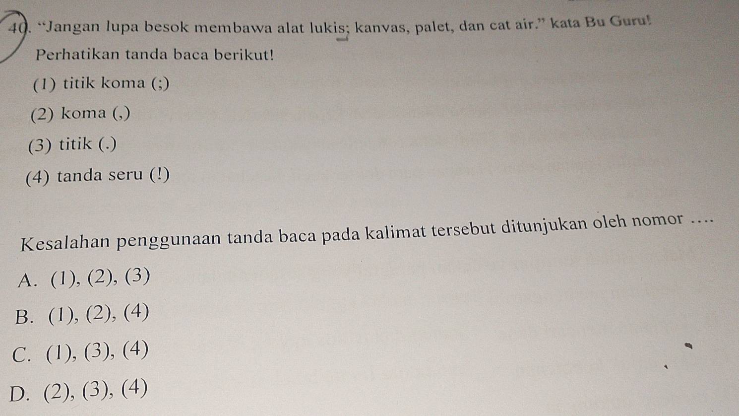 “Jangan lupa besok membawa alat lukis; kanvas, palet, dan cat air.” kata Bu Guru!
Perhatikan tanda baca berikut!
(1) titik koma (;)
(2) koma (,)
(3) titik (.)
(4) tanda seru (!)
Kesalahan penggunaan tanda baca pada kalimat tersebut ditunjukan oleh nomor ....
A. (1), (2), (3)
B. (1), (2), (4)
C. (1), (3), (4)
D. (2), (3), (4)