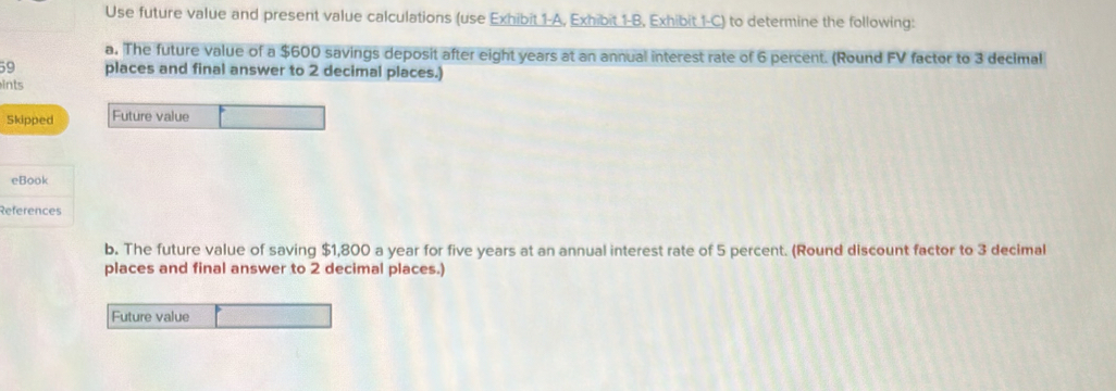 Use future value and present value calculations (use Exhibit 1-A, Exhibit 1-B, Exhibit 1-C) to determine the following: 
a. The future value of a $600 savings deposit after eight years at an annual interest rate of 6 percent. (Round FV factor to 3 decimal
59 places and final answer to 2 decimal places.) 
ints 
Skipped Future value 
eBook 
References 
b. The future value of saving $1,800 a year for five years at an annual interest rate of 5 percent. (Round discount factor to 3 decimal 
places and final answer to 2 decimal places.) 
Future value