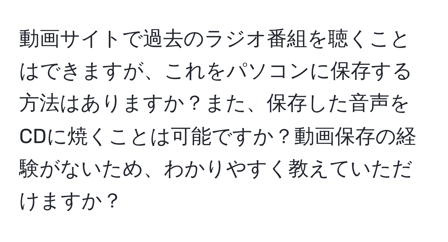 動画サイトで過去のラジオ番組を聴くことはできますが、これをパソコンに保存する方法はありますか？また、保存した音声をCDに焼くことは可能ですか？動画保存の経験がないため、わかりやすく教えていただけますか？