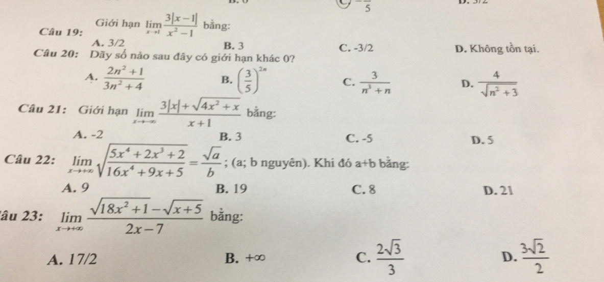 -frac 5 
Giới hạn limlimits _xto 1 (3|x-1|)/x^2-1  bằng:
Câu 19:
A. 3/2 B. 3 C. -3/2 D. Không tồn tại.
Câu 20: Dãy số nào sau đây có giới hạn khác 0?
A.  (2n^2+1)/3n^2+4  ( 3/5 )^2n C.  3/n^3+n  D.  4/sqrt(n^2+3) 
B.
Câu 21: Giới hạn limlimits _xto -∈fty  (3|x|+sqrt(4x^2+x))/x+1  bằng:
A. -2 B. 3 C. -5 D. 5
Câu 22: limlimits _xto +∈fty sqrt(frac 5x^4+2x^3+2)16x^4+9x+5= sqrt(a)/b ; (a; b nguyên). Khi đó a+b bằng:
A. 9 B. 19 C. 8 D. 21
lâu 23: limlimits _xto +∈fty  (sqrt(18x^2+1)-sqrt(x+5))/2x-7  bằng:
A. 17/2 B. +∞ C.  2sqrt(3)/3  D.  3sqrt(2)/2 