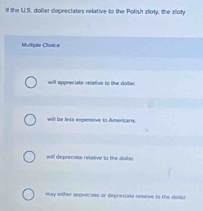 If the U.S. doliar depreciates relative to the Polish zloty, the zloty
Multiple Choice
will appreciate relative to the dollar.
will be less expensive to Americans.
will depreciate refative to the doliar.
may either appreciate or depreciate reistive to the dollar.