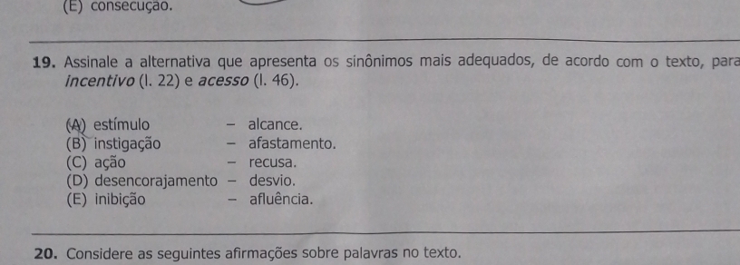 (E) consecução.
19. Assinale a alternativa que apresenta os sinônimos mais adequados, de acordo com o texto, para
incentivo (l. 22) e acesso (l. 46).
(A) estímulo - alcance.
(B) instigação - afastamento.
(C) ação - recusa.
(D) desencorajamento - desvio.
(E) inibição - afluência.
20. Considere as seguintes afirmações sobre palavras no texto.