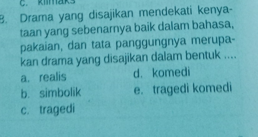 klimaks
8. Drama yang disajikan mendekati kenya-
taan yang sebenarnya baik dalam bahasa,
pakaian, dan tata panggungnya merupa-
kan drama yang disajikan dalam bentuk ....
a. realis d. komedi
b. simbolik e. tragedi komedi
c. tragedi