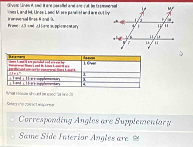 Given: Lines A and B are parallel and are cut by transversal 
lines L and M. Lines L and M are parallel and are cut by 
transversal lines A and B. 
Prove: ∠ 3 and ∠ 16 are supplementary 
Statement Reason 
Lines A and 0 are paraitel and are cut by 1. Given 
transversal lines L and M. Lines L, and M ere 
pe olel end are cut by tronsversal lines A a
∠ 3 ∠ 7
2
∠ 7 and ∠ 16 are supplementary
∠3 and ∠ 16 are supplementary 4. 
What reason should be used for line 3? 
Select the correct response 
Corresponding Angles are Supplementary 
Same Side Interior Angles are ≌