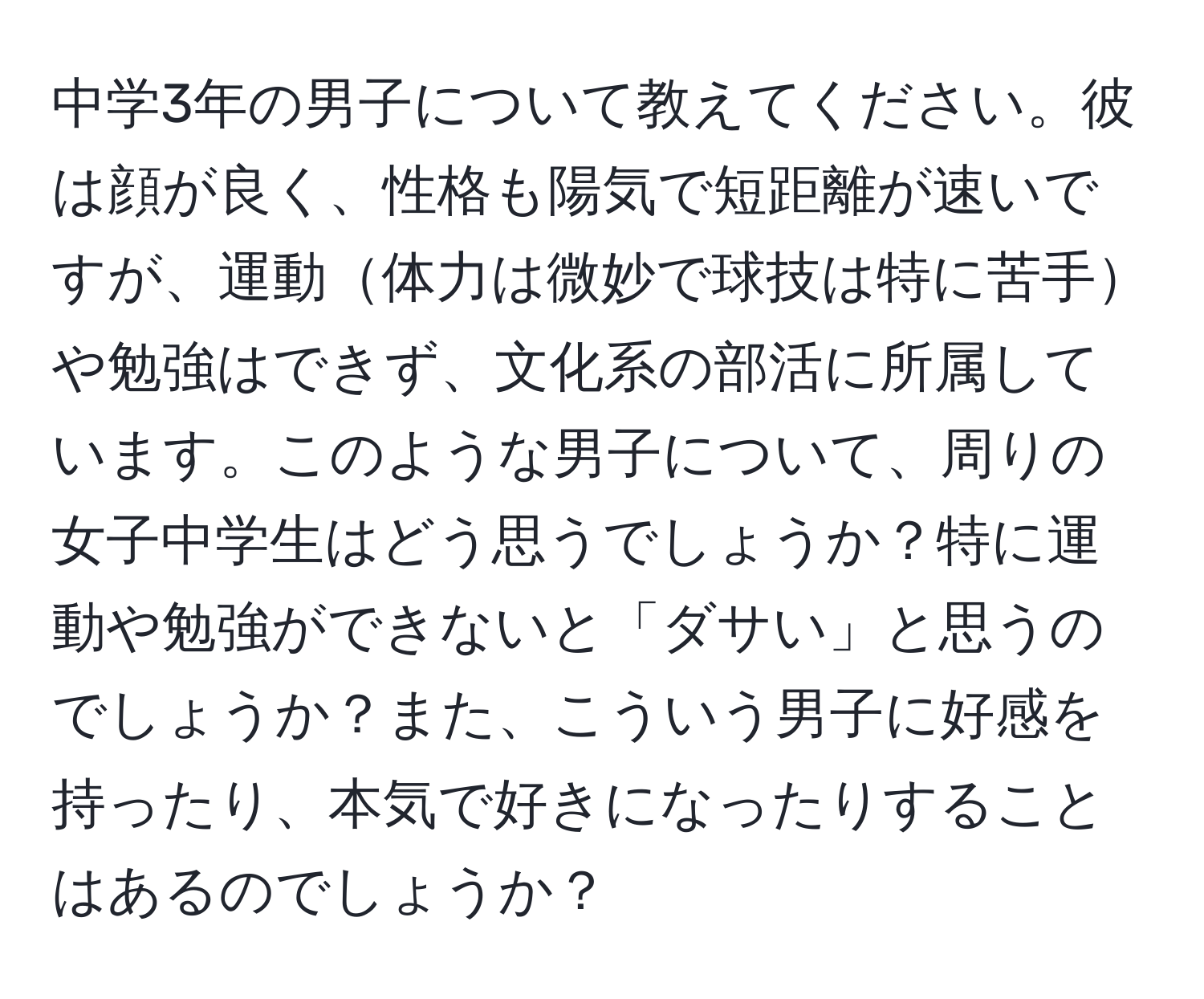 中学3年の男子について教えてください。彼は顔が良く、性格も陽気で短距離が速いですが、運動体力は微妙で球技は特に苦手や勉強はできず、文化系の部活に所属しています。このような男子について、周りの女子中学生はどう思うでしょうか？特に運動や勉強ができないと「ダサい」と思うのでしょうか？また、こういう男子に好感を持ったり、本気で好きになったりすることはあるのでしょうか？