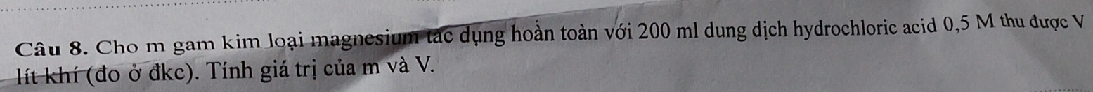 Cho m gam kim loại magnesium tác dụng hoàn toàn với 200 ml dung dịch hydrochloric acid 0,5 M thu được V 
lít khí (đo ở đkc). Tính giá trị của m và V.