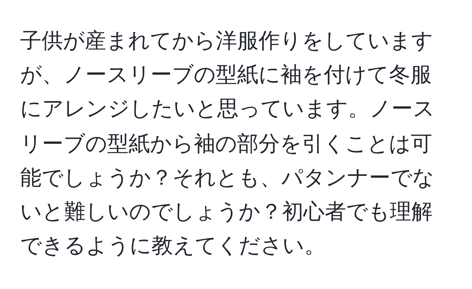 子供が産まれてから洋服作りをしていますが、ノースリーブの型紙に袖を付けて冬服にアレンジしたいと思っています。ノースリーブの型紙から袖の部分を引くことは可能でしょうか？それとも、パタンナーでないと難しいのでしょうか？初心者でも理解できるように教えてください。