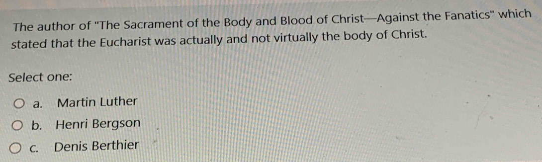 The author of ''The Sacrament of the Body and Blood of Christ—Against the Fanatics'' which
stated that the Eucharist was actually and not virtually the body of Christ.
Select one:
a. Martin Luther
b. Henri Bergson
c. Denis Berthier