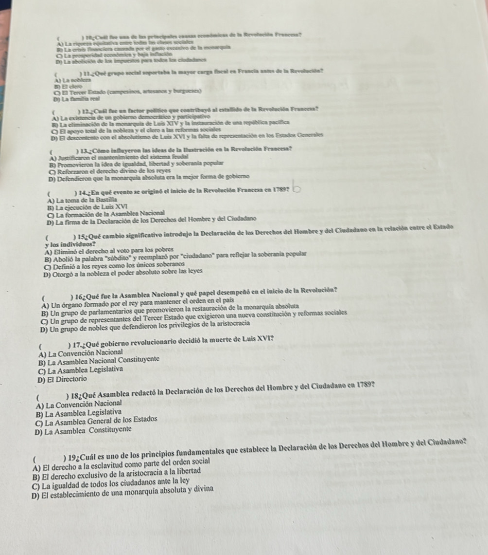 ) 10gCuil fue una de las principales cansas económicas de la Revolución Francesa?
A) La riqueza equitativa entre todas las clases sociales
Ba La crísis financiera causada por el gasto excésivo de la monarquia
C) La peosperidad económica y baja inflación
D) La abolición de los impuestos para todos los ciedadanos
) 11.gQué grupo social soportaba la mayor carga fiscal en Francia antes de la Revolución?
A) La noblcza
B) El clero
C) El Tercer Estado (campesinos, artesanos y burguesés)
D) La familia real
( ) 12.gCuál fue un factor político que contribuyó al estallido de la Revolución Francesa?
A) La existencia de un gobierno democrático y participativo
B) La eliminación de la monarquia de Luis XIV y la instauración de una república pacífica
C) El apoyo total de la nobleza y el clero a las reformas sociales
D) El descontento con el absolutismo de Luis XVI y la falta de representación en los Estados Generales
( ) 13.Cómo influyeron las ideas de la Ilustración en la Revolución Francesa?
A) Justificaron el mantenimiento del sistema feudal
B) Promovieron la ídea de igualdad, libertad y soberania popular
C) Reforzaron el derecho divino de los reyes
D) Defendieron que la monarquía absoluta era la mejor forma de gobierno
( ) 14.¿En qué evento se originó el inicio de la Revolución Francesa en 1789?
A) La toma de la Bastilla
B) La ejecución de Luis XVI
C) La formación de la Asamblea Nacional
D) La firma de la Declaración de los Derechos del Hombre y del Ciudadano
(  ) 152Qué cambio significativo introdujo la Declaración de los Derechos del Hombre y del Ciudadano en la relación entre el Estado
y los individuos?
A) Eliminó el derecho al voto para los pobres
B) Abolió la palabra "súbdito" y reemplazó por "ciudadano" para reflejar la soberania popular
C) Definió a los reyes como los únicos soberanos
D) Otorgó a la nobleza el poder absoluto sobre las leyes
( ) 16¿Qué fue la Asamblea Nacional y qué papel desempeñó en el inicio de la Revolución?
A) Un órgano formado por el rey para mantener el orden en el país
B) Un grupo de parlamentarios que promovieron la restauración de la monarquía absoluta
C) Un grupo de representantes del Tercer Estado que exigieron una nueva constitución y reformas sociales
D) Un grupo de nobles que defendieron los privilegios de la aristocracia
) 17.¿Qué gobierno revolucionario decidió la muerte de Luis XVI?
A) La Convención Nacional
B) La Asamblea Nacional Constituyente
C) La Asamblea Legislativa
D) El Directorio
( ) 18¿Qué Asamblea redactó la Declaración de los Derechos del Hombre y del Ciudadano en 1789?
A) La Convención Nacional
B) La Asamblea Legislativa
C) La Asamblea General de los Estados
D) La Asamblea Constituyente
( ) 19¿Cuál es uno de los principios fundamentales que establece la Declaración de los Derechos del Hombre y del Ciudadano?
A) El derecho a la esclavitud como parte del orden social
B) El derecho exclusivo de la aristocracia a la libertad
C) La igualdad de todos los ciudadanos ante la ley
D) El establecimiento de una monarquía absoluta y divina