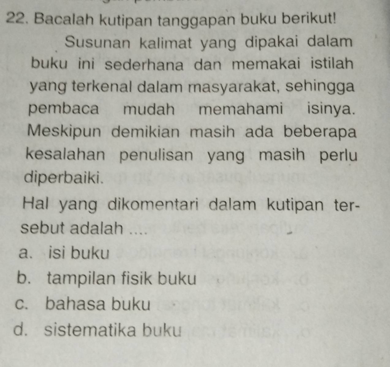 Bacalah kutipan tanggapan buku berikut!
Susunan kalimat yang dipakai dalam
buku ini sederhana dan memakai istilah 
yang terkenal dalam masyarakat, sehingga
pembaca mudah memahami isinya.
Meskipun demikian masih ada beberapa
kesalahan penulisan yang masih perlu
diperbaiki.
Hal yang dikomentari dalam kutipan ter-
sebut adalah ....
a. isi buku
b. tampilan fisik buku
c. bahasa buku
d. sistematika buku