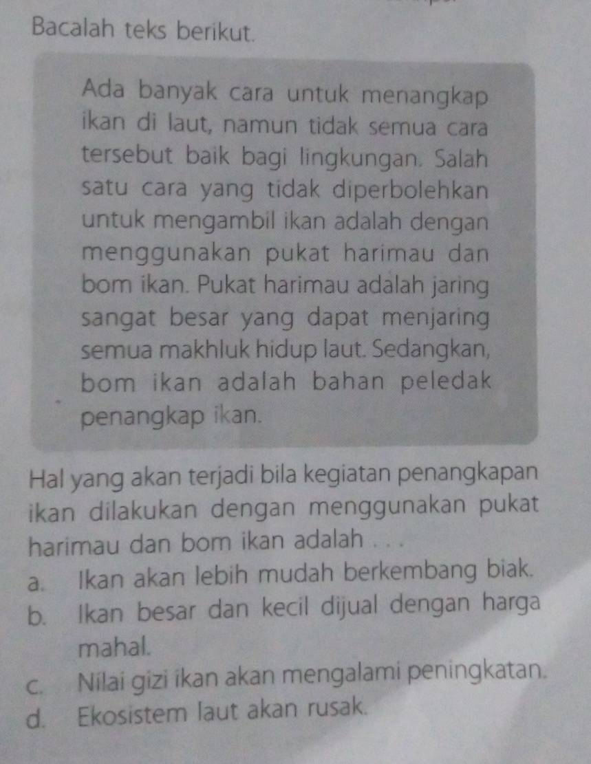 Bacalah teks berikut.
Ada banyak cara untuk menangkap
ikan di laut, namun tidak semua cara
tersebut baik bagi lingkungan. Salah
satu cara yang tidak diperbolehkan 
untuk mengambil ikan adalah dengan
menggunakan pukat harimau dan
bom ikan. Pukat harimau adalah jaring
sangat besar yang dapat menjaring
semua makhluk hidup laut. Sedangkan,
bom ikan adalah bahan peledak 
penangkap ikan.
Hal yang akan terjadi bila kegiatan penangkapan
ikan dilakukan dengan menggunakan pukat
harimau dan bom ikan adalah . .
a. Ikan akan lebih mudah berkembang biak.
b. Ikan besar dan kecil dijual dengan harga
mahal.
c. Nilai gizi ikan akan mengalami peningkatan.
d. Ekosistem laut akan rusak.