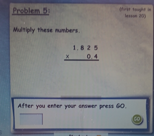 Problem 5: 
(first taught in 
lesson 20) 
Multiply these numbers.
beginarrayr 1.825 * 0.4 hline endarray
After you enter your answer press GO. 
go