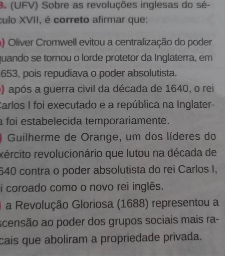 (UFV) Sobre as revoluções inglesas do sé-
culo XVII, é correto afirmar que:
) Oliver Cromwell evitou a centralização do poder
quando se tornou o lorde protetor da Inglaterra, em
653, pois repudiava o poder absolutista.
) após a guerra civil da década de 1640, o rei
Carlos I foi executado e a república na Inglater-
foi estabelecida temporariamente.
) Guilherme de Orange, um dos líderes do
rército revolucionário que lutou na década de
640 contra o poder absolutista do rei Carlos I,
i coroado como o novo rei inglês.
a Revolução Gloriosa (1688) representou a
scensão ao poder dos grupos sociais mais ra-
caís que aboliram a propriedade privada.