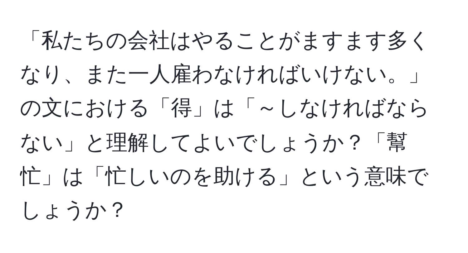 「私たちの会社はやることがますます多くなり、また一人雇わなければいけない。」の文における「得」は「～しなければならない」と理解してよいでしょうか？「幫忙」は「忙しいのを助ける」という意味でしょうか？