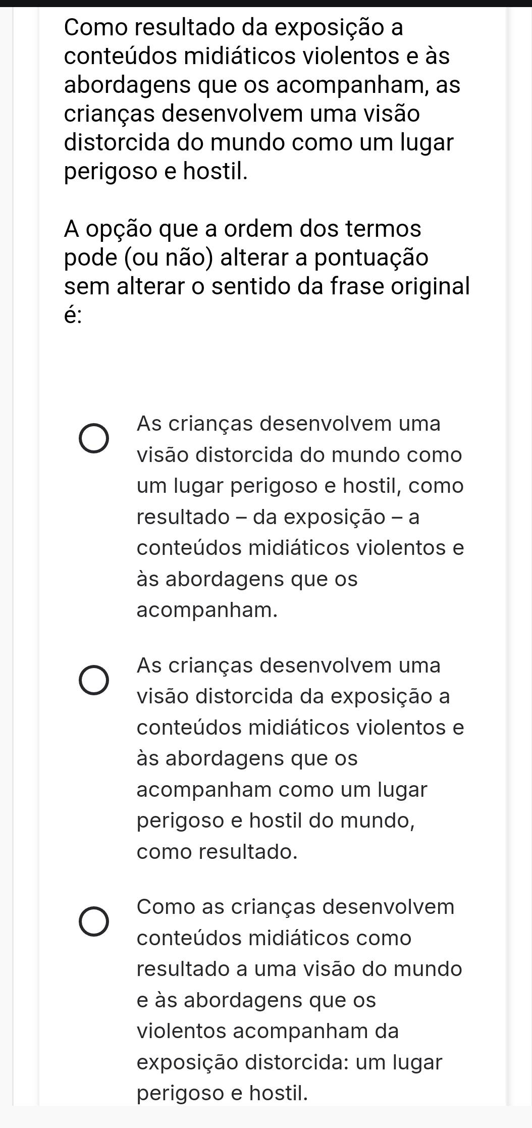 Como resultado da exposição a
conteúdos midiáticos violentos e às
abordagens que os acompanham, as
crianças desenvolvem uma visão
distorcida do mundo como um lugar
perigoso e hostil.
A opção que a ordem dos termos
pode (ou não) alterar a pontuação
sem alterar o sentido da frase original
é:
As crianças desenvolvem uma
visão distorcida do mundo como
um lugar perigoso e hostil, como
resultado - da exposição - a
conteúdos midiáticos violentos e
às abordagens que os
acompanham.
As crianças desenvolvem uma
visão distorcida da exposição a
conteúdos midiáticos violentos e
às abordagens que os
acompanham como um lugar
perigoso e hostil do mundo,
como resultado.
Como as crianças desenvolvem
conteúdos midiáticos como
resultado a uma visão do mundo
e às abordagens que os
violentos acompanham da
exposição distorcida: um lugar
perigoso e hostil.