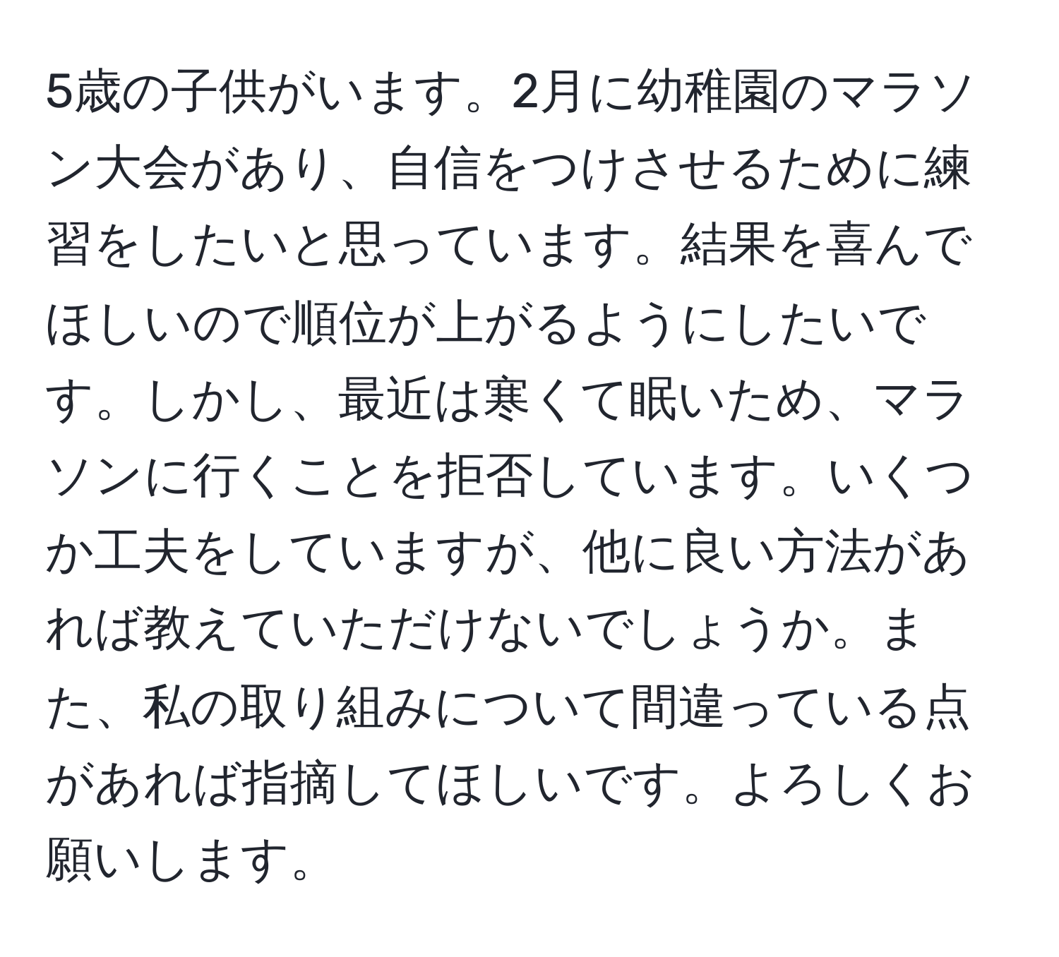 5歳の子供がいます。2月に幼稚園のマラソン大会があり、自信をつけさせるために練習をしたいと思っています。結果を喜んでほしいので順位が上がるようにしたいです。しかし、最近は寒くて眠いため、マラソンに行くことを拒否しています。いくつか工夫をしていますが、他に良い方法があれば教えていただけないでしょうか。また、私の取り組みについて間違っている点があれば指摘してほしいです。よろしくお願いします。