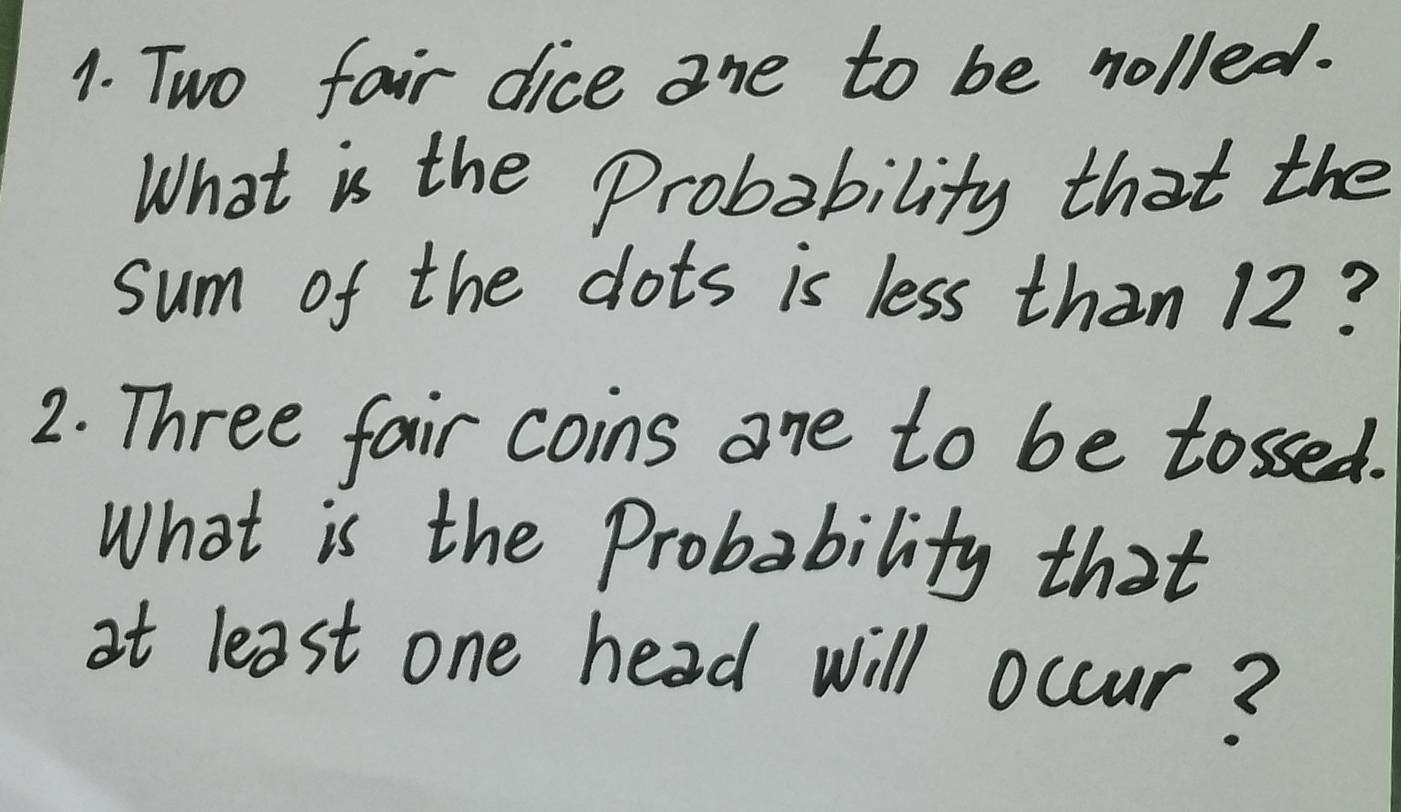 Two fair dice ane to be nolled. 
What is the Probability that the 
sum of the dots is less than 12? 
2. Three fair coins one to be tossed. 
What is the Probability that 
at least one head will occur?