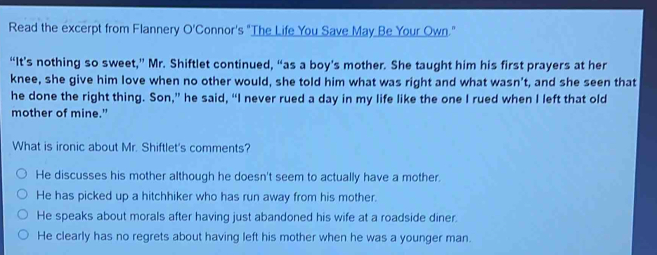 Read the excerpt from Flannery O'Connor's “The Life You Save May Be Your Own.”
“It’s nothing so sweet,” Mr. Shiftlet continued, “as a boy’s mother. She taught him his first prayers at her
knee, she give him love when no other would, she told him what was right and what wasn’t, and she seen that
he done the right thing. Son,” he said, “I never rued a day in my life like the one I rued when I left that old
mother of mine."
What is ironic about Mr. Shiftlet's comments?
He discusses his mother although he doesn't seem to actually have a mother.
He has picked up a hitchhiker who has run away from his mother.
He speaks about morals after having just abandoned his wife at a roadside diner.
He clearly has no regrets about having left his mother when he was a younger man.