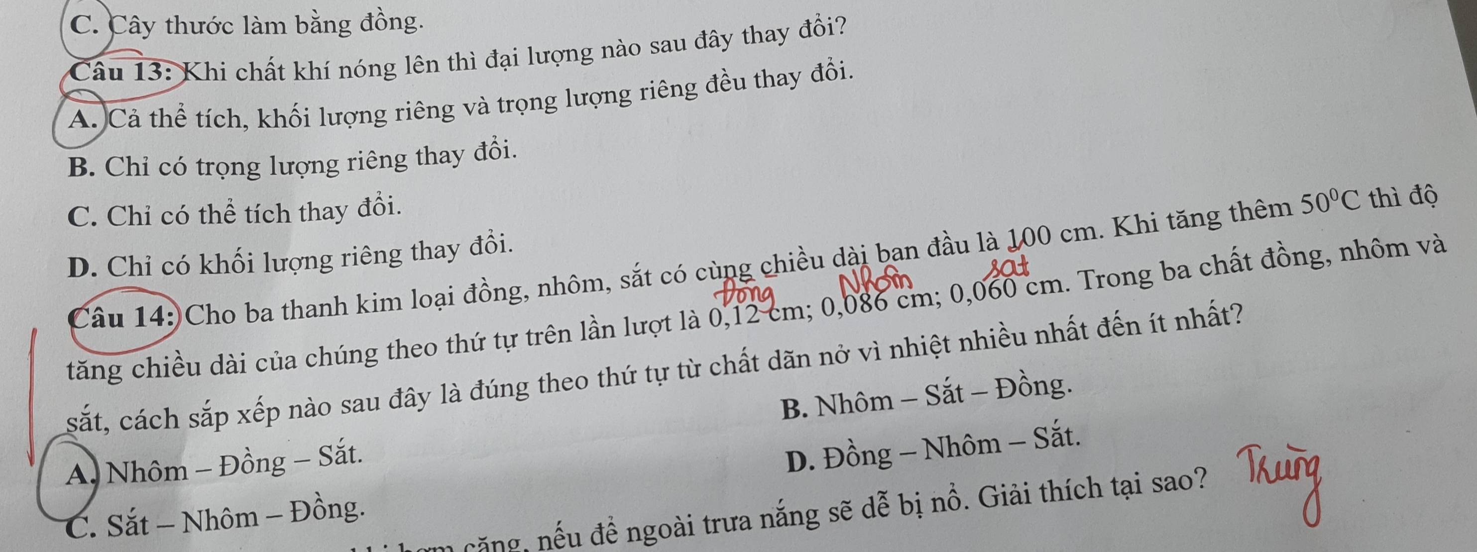 C. Cây thước làm bằng đồng.
Câu 13: Khi chất khí nóng lên thì đại lượng nào sau đây thay đổi?
A. Cả thể tích, khối lượng riêng và trọng lượng riêng đều thay đổi.
B. Chỉ có trọng lượng riêng thay đổi.
C. Chỉ có thể tích thay đổi.
D. Chỉ có khối lượng riêng thay đổi. 50°C thì độ
Câu 14:)Cho ba thanh kim loại đồng, nhôm, sắt có cùng chiều dài ban đầu là 100 cm. Khi tăng thêm
tăng chiều dài của chúng theo thứ tự trên lần lượt là 0,12 cm; 0,086 cm; 0,060 cm. Trong ba chất đồng, nhôm và
sắt, cách sắp xếp nào sau đây là đúng theo thứ tự từ chất dãn nở vì nhiệt nhiều nhất đến ít nhất?
A. Nhôm - Đồng − Sắt. B. Nhôm - Sắt - Đồng.
D. Đồng - Nhôm - Sắt.
căng, nếu đề ngoài trưa nắng sẽ dễ bị nổ. Giải thích tại sao?
C. Sắt - Nhôm - Đồng.