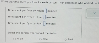 Write the time spent per flyer for each person. Then determine who worked the
Time spent per flyer by Milan: □ minutes
×
Time spent per flyer by Jose: □ minutes
Time spent per flyer by Ravi: □ minutes
Select the person who worked the fastest.
Milan Jose Ravi