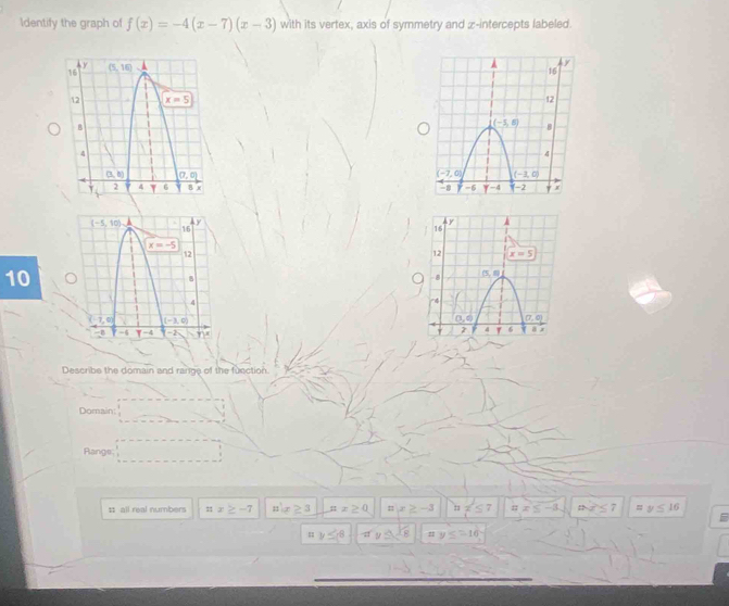 Identify the graph of f(x)=-4(x-7)(x-3) with its vertex, axis of symmetry and z-intercepts labeled.
 
 
 
 
10
 
Describe the domain and range of the function
Domain:
Rangs
: all real numbers nx≥ -7 n(x≥ 3 :z≥ 0 =x≤ -3. ax≤ 7 =y≤ 16
y≤ -8 xy≤ -1