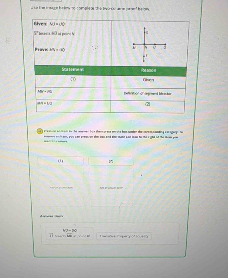 Use the image below to complete the two-column proof below. 
Given: NU=UQ
51 bisects overline MU at point N. 
5 
Prove: MN=UQ
M
ǔ Q
Statement Reason 
(1) Given
MN=NU
Definition of segment bisector
MN=UQ (2) 
) Press on an item in the answer box then press on the box under the corresponding category. To 
remove an item, you can press on the box and the trash can icon to the right of the item you 
want to remove. 
(1) (2) 
Add an answer item! Add an answer item! 
Answer Bank
NU=UQ
overleftrightarrow ST bisects overline MU at point N Transitive Property of Equality