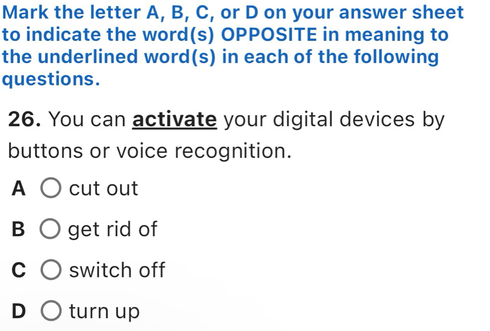 Mark the letter A, B, C, or D on your answer sheet
to indicate the word(s) OPPOSITE in meaning to
the underlined word(s) in each of the following
questions.
26. You can activate your digital devices by
buttons or voice recognition.
A C )cut out
B ○ get rid of
C switch off
D turn up