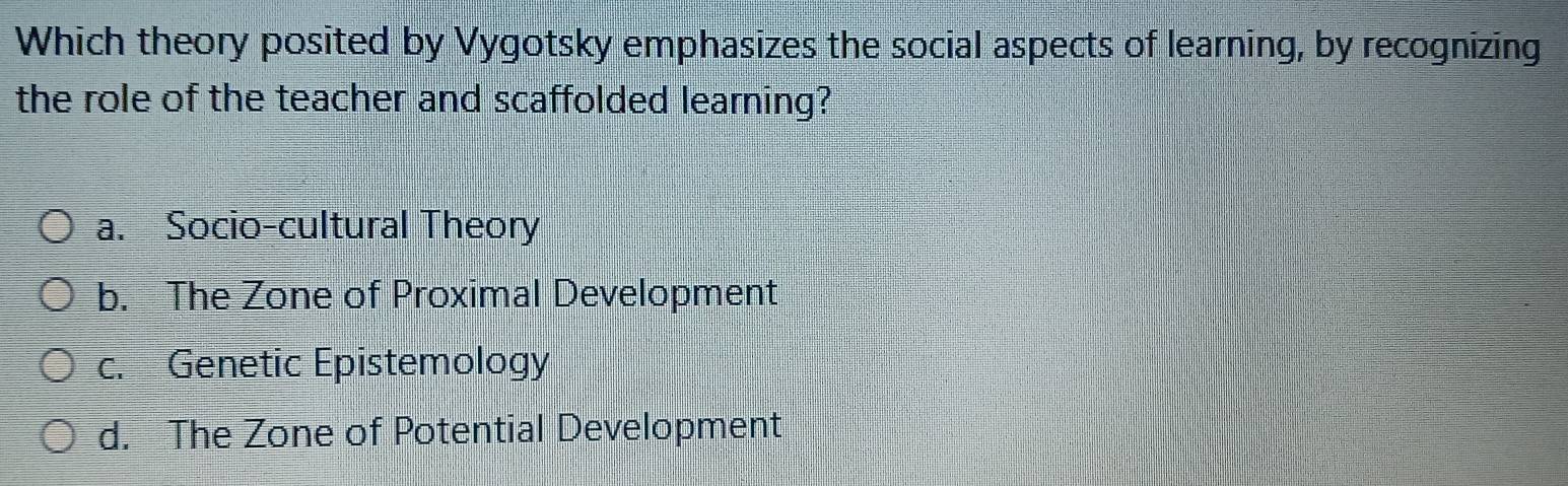 Which theory posited by Vygotsky emphasizes the social aspects of learning, by recognizing
the role of the teacher and scaffolded learning?
a. Socio-cultural Theory
b. The Zone of Proximal Development
c. Genetic Epistemology
d. The Zone of Potential Development