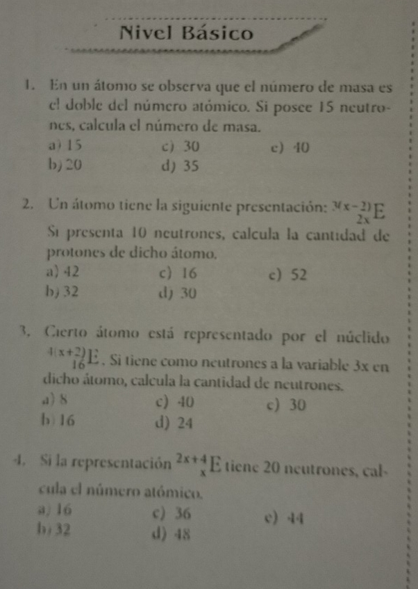 Nivel Básico
1. En un átomo se observa que el número de masa es
el doble del número atómico. Si posee 15 neutro-
nes, calcula el número de masa.
a) 15 c 30 c 40
b) 20 d) 35
2. Un átomo tiene la siguiente presentación: _(2x)^((x-2))E
Sí presenta 10 neutrones, calcula la cantidad de
protones de dicho átomo.
a) 42 c) 16 c 52
b) 32 d) 30
3, Cierto átomo está representado por el núclido
beginarrayr 4(x+2) 16endarray E. Si tiene como neutrones a la variable 3x en
dicho átomo, calcula la cantidad de neutrones.
a) 8 c) 40 c) 30
b 16 d) 24
4. Si la representación beginarrayr 2x+4 xendarray E tiene 20 neutrones, cal-
cula el número atómico.
a) 16 c) 36 c) 44
b) 32 d) 48