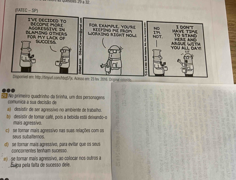 é às questões 29 à 32.
FOR EXAMPLE, YOURE NO IDONT
KEEPING ME FROM IM HAVE TIME
WORKING RIGHT NOW. NOT. TO STAND HERE AND
ARGUE WITH
YOU ALL DAY!

/
:
Disponível em: http://tinyurl.com/hbq57jx. Acesso em: 23 fev. 2016. Original colorido.
29. No primeiro quadrinho da tirinha, um dos personagens
comunica a sua decisão de
a) desistir de ser agressivo no ambiente de trabalho.
b) desistir de tomar café, pois a bebida está deixando-o
mais agressivo.
c) se tornar mais agressivo nas suas relações com os
seus subalternos.
d) se tornar mais agressivo, para evitar que os seus
concorrentes tenham sucesso.
e) se tornar mais agressivo, ao colocar nos outros a
culpa pela falta de sucesso dele.