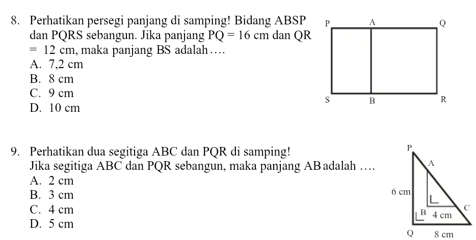 Perhatikan persegi panjang di samping! Bidang ABSP
dan PQRS sebangun. Jika panjang PQ=16cm dan QR
=12cm , maka panjang BS adalah …
A. 7,2 cm
B. 8 cm
C. 9 cm
D. 10 cm
9. Perhatikan dua segitiga ABC dan PQR di samping!
Jika segitiga ABC dan PQR sebangun, maka panjang ABadalah …
A. 2 cm
B. 3 cm
C. 4 cm
D. 5 cm