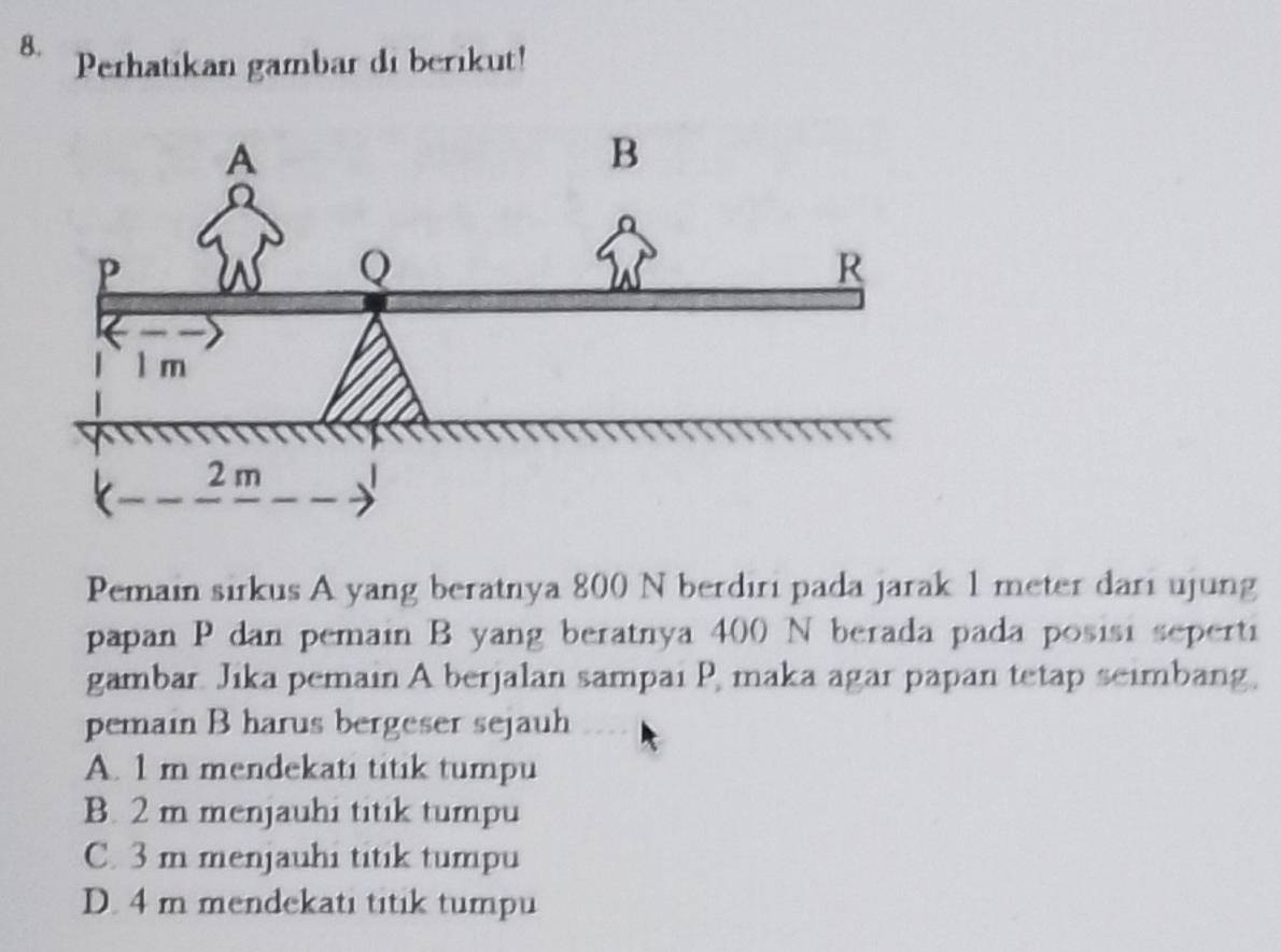 Perhatikan gambar di berikut!
Pemain sirkus A yang beratnya 800 N berdiri pada jarak 1 meter dari ujung
papan P dan pemain B yang beratnya 400 N berada pada posisi seperti
gambar. Jika pemain A berjalan sampai P, maka agar papan tetap seimbang,
pemain B harus bergeser sejauh
A. 1 m mendekati titik tumpu
B. 2 m menjauhi titik tumpu
C. 3 m menjauhi titik tumpu
D. 4 m mendekati titik tumpu