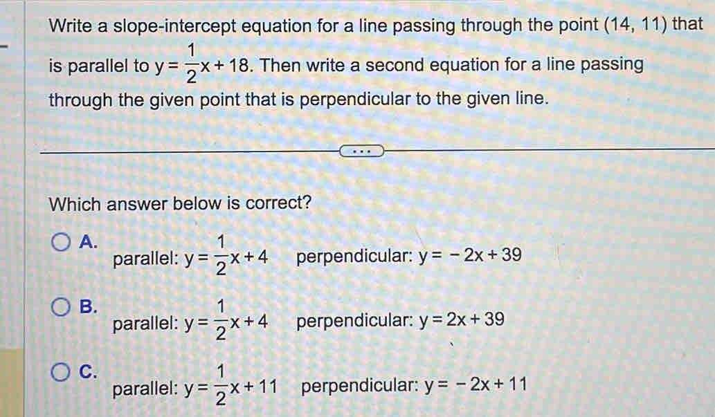 Write a slope-intercept equation for a line passing through the point (14,11) that
is parallel to y= 1/2 x+18. Then write a second equation for a line passing
through the given point that is perpendicular to the given line.
Which answer below is correct?
A.
parallel: y= 1/2 x+4 perpendicular: y=-2x+39
B.
parallel: y= 1/2 x+4 perpendicular: y=2x+39
C.
parallel: y= 1/2 x+11 perpendicular: y=-2x+11