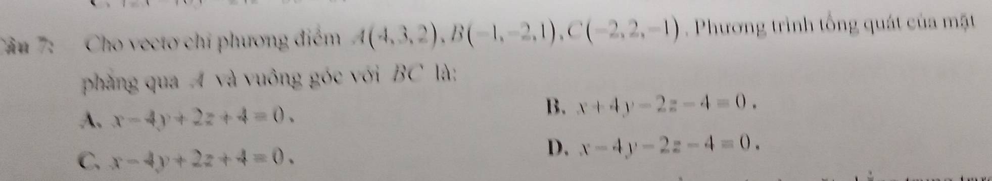 Tâu 7: - Cho vecto chỉ phương điểm A(4,3,2), B(-1,-2,1), C(-2,2,-1) Phương trình tổng quát của mặt
phàng qua A và vuông góc với BC là:
A. x-4y+2z+4=0.
B. x+4y-2z-4=0.
C, x-4y+2z+4=0.
D. x-4y-2z-4=0.