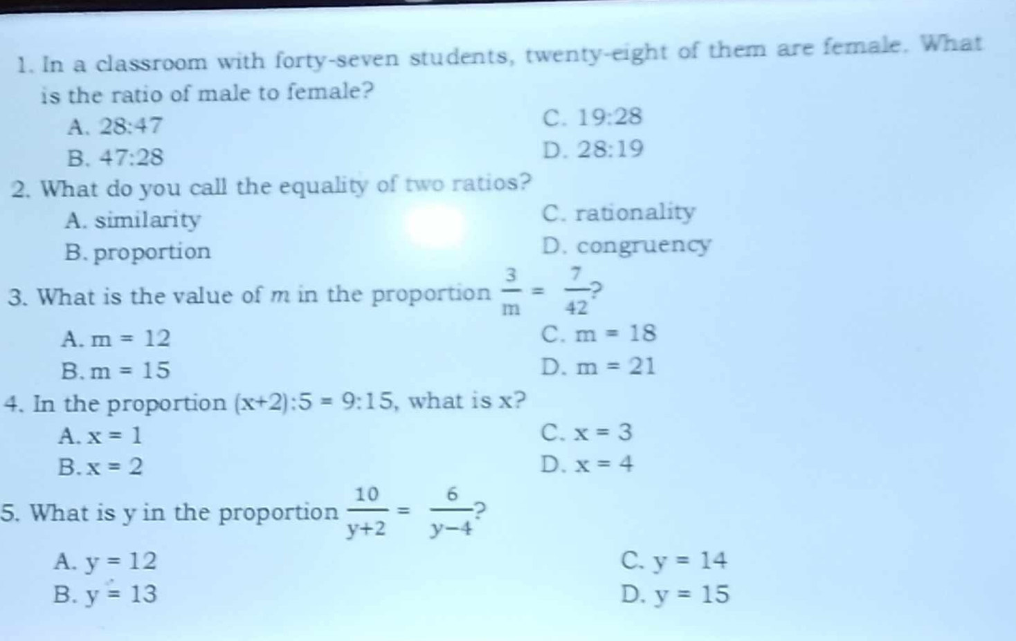 In a classroom with forty-seven students, twenty-eight of them are female. What
is the ratio of male to female?
A. 28:47 C. 19:28
B. 47:28
D. 28:19
2. What do you call the equality of two ratios?
A. similarity C. rationality
B. proportion D. congruency
3. What is the value of m in the proportion  3/m = 7/42 
C.
A. m=12 m=18
B. m=15 D. m=21
4. In the proportion (x+2):5=9:15 , what is x?
A. x=1 C. x=3
B. x=2 D. x=4
5. What is y in the proportion  10/y+2 = 6/y-4  ?
A. y=12 C. y=14
B. y=13 D. y=15