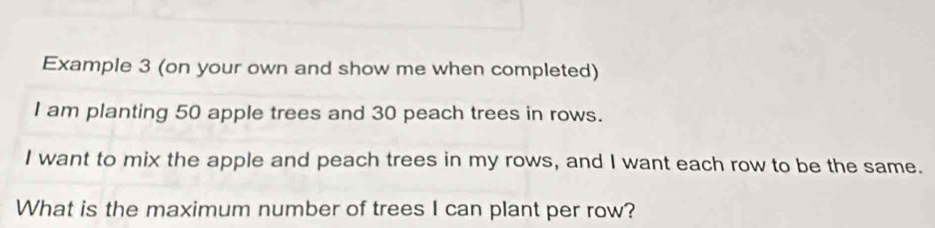 Example 3 (on your own and show me when completed) 
I am planting 50 apple trees and 30 peach trees in rows. 
I want to mix the apple and peach trees in my rows, and I want each row to be the same. 
What is the maximum number of trees I can plant per row?