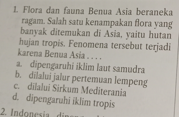 Flora dan fauna Benua Asia beraneka
ragam. Salah satu kenampakan flora yang
banyak ditemukan di Asia, yaitu hutan
hujan tropis. Fenomena tersebut terjadi
karena Benua Asia . . . .
a. dipengaruhi iklim laut samudra
b. dilalui jalur pertemuan lempeng
c. dilalui Sirkum Mediterania
d. dipengaruhi iklim tropis
2. Indonesia d in