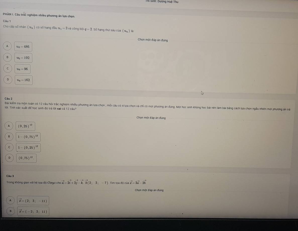 Thi sinh: Dương Huệ Thu
PHAN I. Câu trắc nghiệm nhiều phương án lựa chọn.
Câu 1
Cho cấp số nhân (u_n ) có số hạng đầu u_1=3 và cōng bội q=2 Số hạng thứ sáu của (u_n) là:
Chọn một đáp án đủng
A u_6=486
B u_6=192
C u_0=96
D u_6=162
Câu 2
Bài kiếm tra mộn toán có 12 câu hỏi trắc nghiệm nhiều phương án lựa chọn ; mỗi câu có 4 lưa chọn và chỉ có một phương ản đúng. Một học sinh không học bài nên làm bài bằng cách lựa chọn ngẫu nhiên một phương án trấ
lời. Tính xác suất để học sinh đó trả lời sai cả 12 câu?
Chọn một đáp án đùng
A (0,25)^12
B 1-(0,75)^12
C 1-(0,25)^12
D (0,75)^12. 
Câu 3
Trong không gian với hệ tọa độ Ozyz cho vector a=2vector i+3vector j-vector k, vector b(2;3;-7) Tim tọa độ ciavector x=3vector a-2vector b. 
Chọn một đáp án đủng
A vector x=(2;3;-11)
B vector x=(-2;3;11)