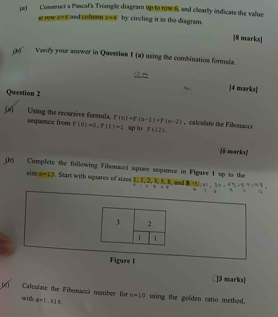 Construct a Pascal's Triangle diagram up to row 6, and clearly indicate the value
frown=6 and column r=4 by circling it in the diagram. 
[8 marks] 
(b) Verify your answer in Question 1(a) using the combination formula. 
[4 marks] 
Question 2 
(a) Using the recursive formula, F(n)=F(n-1)+F(n-2) , calculate the Fibonacci 
sequence from F(0)=0, F(1)=1 up to F(12). 
[6 marks] 
(b) Complete the following Fibonacci square sequence in Figure 1 up to the 
size n=13. Start with squares of sizes 1, 1, 2, 3, 5, 8, and 5. 
7 B 4
Figure 1 
]3 marks] 
(c) Calculate the Fibonaccì number for n=10 using the golden ratio method, 
with phi =1.618.