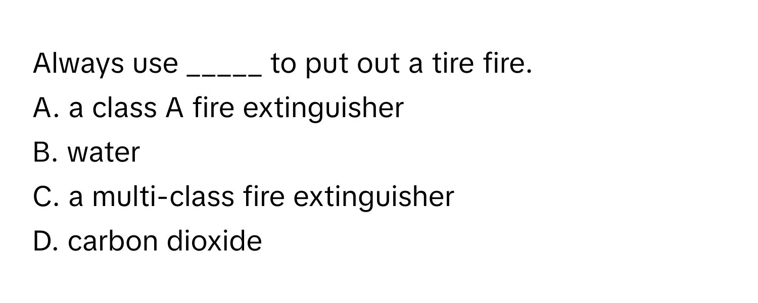 Always use _____ to put out a tire fire.

A. a class A fire extinguisher
B. water
C. a multi-class fire extinguisher
D. carbon dioxide