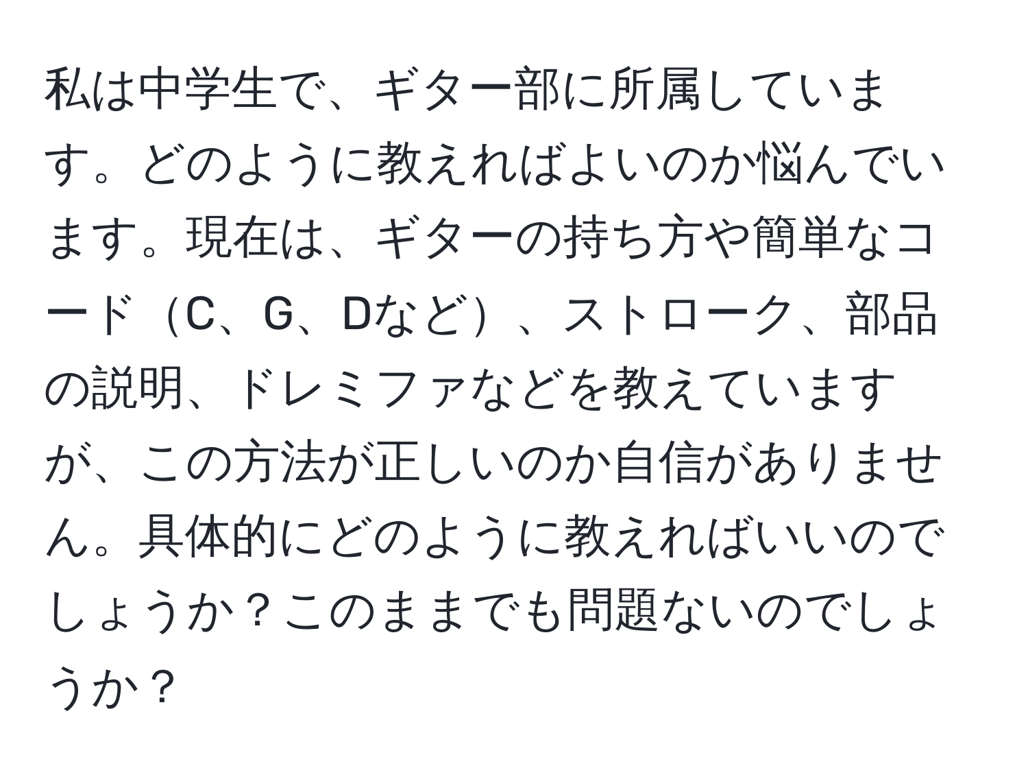 私は中学生で、ギター部に所属しています。どのように教えればよいのか悩んでいます。現在は、ギターの持ち方や簡単なコードC、G、Dなど、ストローク、部品の説明、ドレミファなどを教えていますが、この方法が正しいのか自信がありません。具体的にどのように教えればいいのでしょうか？このままでも問題ないのでしょうか？