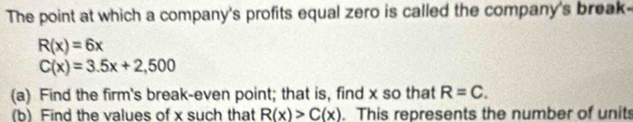 The point at which a company's profits equal zero is called the company's break-
R(x)=6x
C(x)=3.5x+2,500
(a) Find the firm's break-even point; that is, find x so that R=C. 
(b) Find the values of x such that R(x)>C(x). This represents the number of units