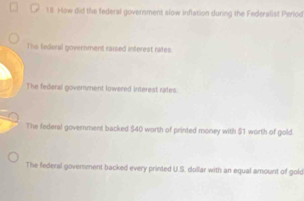 How did the federal government slow inflation during the Federalist Period
The federal government raised interest rates.
The federal government lowered interest rates.
The federal government backed $40 worth of printed money with $1 worth of gold.
The federal government backed every printed U.S. dollar with an equal amount of gold