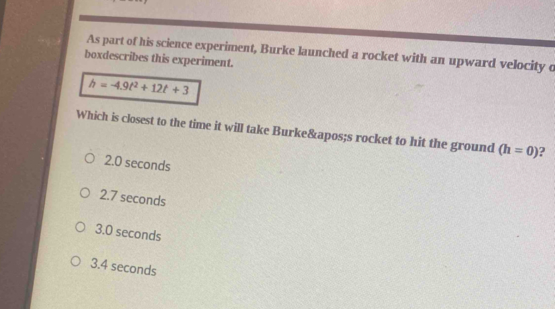 As part of his science experiment, Burke launched a rocket with an upward velocity o
boxdescribes this experiment.
h=-4.9t^2+12t+3
Which is closest to the time it will take Burke's rocket to hit the ground (h=0) ?
2.0 seconds
2.7 seconds
3.0 seconds
3.4 seconds