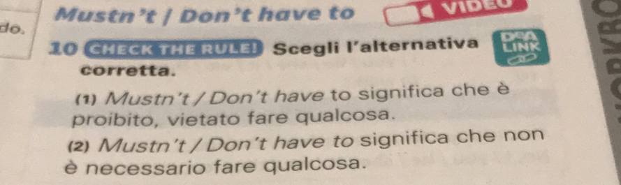 Mustn’t | Don’t have to
do.
10 CHECK THE RULE! Scegli l'alternativa
a
corretta.
(1) Mustn't / Don't have to significa che è
proibito, vietato fare qualcosa.
(2) Mustn’t / Don’t have to significa che non
è necessario fare qualcosa.