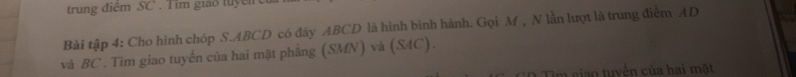 trung điệm SC . T im giảo tuyể n 
Bài tập 4: Cho hình chóp S. ABCD có đây ABCD là hình bình hành. Gọi M , N lần lượt là trung điểm AD
và BC. Tìm giao tuyến của hai mặt phẳng (SMN) và (S4C). 
: O Tim giao tuyến của hai mặt