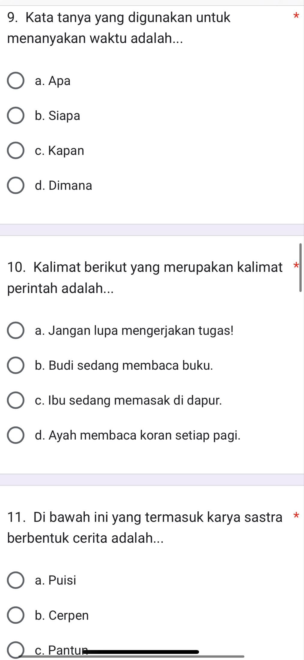 Kata tanya yang digunakan untuk
menanyakan waktu adalah...
a. Apa
b. Siapa
c. Kapan
d. Dimana
10. Kalimat berikut yang merupakan kalimat
perintah adalah...
a. Jangan lupa mengerjakan tugas!
b. Budi sedang membaca buku.
c. Ibu sedang memasak di dapur.
d. Ayah membaca koran setiap pagi.
11. Di bawah ini yang termasuk karya sastra *
berbentuk cerita adalah...
a. Puisi
b. Cerpen
c. Pantur