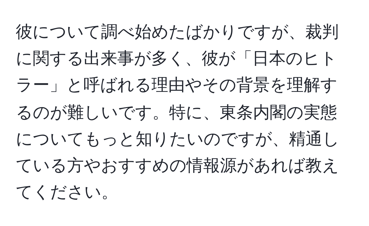 彼について調べ始めたばかりですが、裁判に関する出来事が多く、彼が「日本のヒトラー」と呼ばれる理由やその背景を理解するのが難しいです。特に、東条内閣の実態についてもっと知りたいのですが、精通している方やおすすめの情報源があれば教えてください。